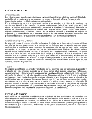 LENGUAJES ARTÍSTICO
Artes visuales
Las integran todas aquellas expresiones que involucran las imágenes artísticas; su estudio Brinda la
posibilidad de aprender a mirar las imágenes del entorno y descubrir Información que permita
interpretar la realidad por Medio del pensamiento artístico.
En la actualidad se reconoce como parte de las artes visuales a la pintura, la escultura, La
arquitectura, la gráfica, la fotografía, los medios audiovisuales (arte digital, Video, cine, etc.), así
como los medios alternativos (performance, instalación e intervención, entre otros). Mediante su
estudio se adquieren conocimientos básicos del Lenguaje visual (forma, punto, línea, textura,
espacio y composición). Asimismo, con el Uso de diversas técnicas y materiales se propicia la
expresión y la interpretación de la realidad, lo que a su vez permite desarrollar habilidades del
pensamiento artístico, lo Que genera como resultado final, a un aprendizaje significativo
Expresión corporal y danza
La expresión corporal es la introducción básica para el estudio de la danza como lenguaje Artístico;
con ella los alumnos experimentan una variedad de movimientos que Les permite expresar ideas,
sentimientos y emociones, para reconocer la capacidad de su cuerpo para contar historias
empleando el lenguaje no verbal, con o sin acompañamiento Musical. La danza incluye
conocimientos específicos que permiten el estudio De los componentes del movimiento y del gesto
corporal a partir de cómo se estructuran en el tiempo y el espacio. Se busca familiarizar a los
alumnos con la expresión Corporal y la danza por medio de la identificación y exploración de
acciones corporales Básicas, además de propiciar la capacidad de apreciar la danza en todas sus
manifestaciones como un medio de expresión artística y una manifestación cultural digna de Ser
valorada, conservada y recreada
Teatro
Se espera que el teatro sea creado y producido por los alumnos para ser apreciado, Expresado y
evaluado por ellos mismos, además es un lugar donde ellos pueden conversar, Reflexionar,
conocerse mejor y relacionarse con otras personas. La actividad teatral en la escuela debe provocar
el interés del alumno por el arte dramático en su Dimensión práctica, donde él sea el auténtico
protagonista, quien realice juegos de expresión Corporal y voz, improvisaciones y ejercicios de
socialización; viva los procesos de creación literaria y producción escénica, como escritor-creador,
protagonista de una Historia, partícipe de la producción teatral o como espectador informado. Al
estudiar teatro los alumnos exploran elementos para acercarse a él y comprender el lenguaje
participando activamente con las posibilidades expresivas del cuerpo, Del gesto, de la voz y de la
conciencia espacial para desplazarse e identificar las partes De un escenario.
Bloques de estudio
Para alcanzar los propósitos planteados en la asignatura, se han estructurado los contenidos En
cinco bloques de estudio distribuidos a lo largo del ciclo escolar. Para definir El nivel de lo que se
espera que aprendan los alumnos se recurrió a los temas de e estudio como parte de la
sistematización por bloque. Asimismo, en cada bloque se Presentan los aprendizajes esperados y
los contenidos que se estudiarán, distribuidos En los ejes de enseñanza: Apreciación, Expresión y
Contextualización.
 