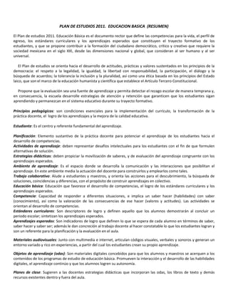PLAN DE ESTUDIOS 2011. EDUCACION BASICA (RESUMEN)
El Plan de estudios 2011. Educación Básica es el documento rector que define las competencias para la vida, el perfil de
egreso, los estándares curriculares y los aprendizajes esperados que constituyen el trayecto formativo de los
estudiantes, y que se propone contribuir a la formación del ciudadano democrático, crítico y creativo que requiere la
sociedad mexicana en el siglo XXI, desde las dimensiones nacional y global, que consideran al ser humano y al ser
universal.
El Plan de estudios se orienta hacia el desarrollo de actitudes, prácticas y valores sustentados en los principios de la
democracia: el respeto a la legalidad, la igualdad, la libertad con responsabilidad, la participación, el diálogo y la
búsqueda de acuerdos; la tolerancia la inclusión y la pluralidad, así como una ética basada en los principios del Estado
laico, que son el marco de la educación humanista y científica que establece el Artículo Tercero Constitucional.
Propone que la evaluación sea una fuente de aprendizaje y permita detectar el rezago escolar de manera temprana y,
en consecuencia, la escuela desarrolle estrategias de atención y retención que garanticen que los estudiantes sigan
aprendiendo y permanezcan en el sistema educativo durante su trayecto formativo.
Principios pedagógicos: son condiciones esenciales para la implementación del currículo, la transformación de la
práctica docente, el logro de los aprendizajes y la mejora de la calidad educativa.
Estudiante: Es el centro y referente fundamental del aprendizaje.
Planificación: Elemento sustantivo de la práctica docente para potenciar el aprendizaje de los estudiantes hacia el
desarrollo de competencias.
Actividades de aprendizaje: deben representar desafíos intelectuales para los estudiantes con el fin de que formulen
alternativas de solución.
Estrategias didácticas: deben propiciar la movilización de saberes, y de evaluación del aprendizaje congruente con los
aprendizajes esperados.
Ambiente de aprendizaje: Es el espacio donde se desarrolla la comunicación y las interacciones que posibilitan el
aprendizaje. En este ambiente media la actuación del docente para construirlos y emplearlos como tales.
Trabajo colaborativo: Alude a estudiantes y maestros, y orienta las acciones para el descubrimiento, la búsqueda de
soluciones, coincidencias y diferencias, con el propósito de construir aprendizajes en colectivo.
Educación básica: Educación que favorece el desarrollo de competencias, el logro de los estándares curriculares y los
aprendizajes esperados.
Competencia: Capacidad de responder a diferentes situaciones, e implica un saber hacer (habilidades) con saber
(conocimiento), así como la valoración de las consecuencias de ese hacer (valores y actitudes). Las actividades se
orientan al desarrollo de competencias.
Estándares curriculares: Son descriptores de logro y definen aquello que los alumnos demostrarán al concluir un
periodo escolar; sintetizan los aprendizajes esperados.
Aprendizajes esperados: Son indicadores de logro que definen lo que se espera de cada alumno en términos de saber,
saber hacer y saber ser; además le dan concreción al trabajo docente al hacer constatable lo que los estudiantes logran y
son un referente para la planificación y la evaluación en el aula.
Materiales audiovisuales: Junto con multimedia e internet, articulan códigos visuales, verbales y sonoros y generan un
entorno variado y rico en experiencias, a partir del cual los estudiantes crean su propio aprendizaje.
Objetos de aprendizaje (odas): Son materiales digitales concebidos para que los alumnos y maestros se acerquen a los
contenidos de los programas de estudio de educación básica. Promueven la interacción y el desarrollo de las habilidades
digitales, el aprendizaje continúo y que los alumnos logren su autonomía.
Planes de clase: Sugieren a las docentes estrategias didácticas que incorporan las odas, los libros de texto y demás
recursos existentes dentro y fuera del aula.
 