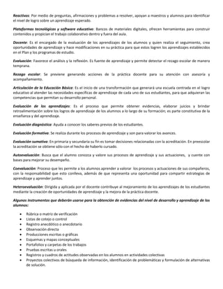 Reactivos: Por medio de preguntas, afirmaciones y problemas a resolver, apoyan a maestros y alumnos para identificar
el nivel de logro sobre un aprendizaje esperado.
Plataformas tecnológicas y software educativo: Bancos de materiales digitales, ofrecen herramientas para construir
contenidos y propician el trabajo colaborativo dentro y fuera del aula.
Docente: Es el encargado de la evaluación de los aprendizajes de los alumnos y quien realiza el seguimiento, crea
oportunidades de aprendizaje y hace modificaciones en su práctica para que estos logren los aprendizajes establecidos
en el Plan y los programas de estudio.
Evaluación: Favorece el análisis y la reflexión. Es fuente de aprendizaje y permite detectar el rezago escolar de manera
temprana.
Rezago escolar: Se previene generando acciones de la práctica docente para su atención con asesoría y
acompañamiento.
Articulación de la Educación Básica: Es el inicio de una transformación que generará una escuela centrada en el logro
educativo al atender las necesidades específicas de aprendizaje de cada uno de sus estudiantes, para que adquieran las
competencias que permitan su desarrollo personal.
Evaluación de los aprendizajes: Es el proceso que permite obtener evidencias, elaborar juicios y brindar
retroalimentación sobre los logros de aprendizaje de los alumnos a lo largo de su formación; es parte constitutiva de la
enseñanza y del aprendizaje.
Evaluación diagnóstica: Ayuda a conocer los saberes previos de los estudiantes.
Evaluación formativa: Se realiza durante los procesos de aprendizaje y son para valorar los avances.
Evaluación sumativa: En primaria y secundaria su fin es tomar decisiones relacionadas con la acreditación. En preescolar
la acreditación se obtiene sólo con el hecho de haberlo cursado.
Autoevaluación: Busca que el alumno conozca y valore sus procesos de aprendizaje y sus actuaciones, y cuente con
bases para mejorar su desempeño.
Coevaluaciòn: Proceso que les permite a los alumnos aprender a valorar los procesos y actuaciones de sus compañeros,
con la responsabilidad que esto conlleva, además de que representa una oportunidad para compartir estrategias de
aprendizaje y aprender juntos.
Heteroevaluaciòn: Dirigida y aplicada por el docente contribuye al mejoramiento de los aprendizajes de los estudiantes
mediante la creación de oportunidades de aprendizaje y la mejora de la práctica docente.
Algunos instrumentos que deberán usarse para la obtención de evidencias del nivel de desarrollo y aprendizaje de los
alumnos:
 Rúbrica o matriz de verificación
 Listas de cotejo o control
 Registro anecdótico o anecdotario
 Observación directa
 Producciones escritas o gráficas
 Esquemas y mapas conceptuales
 Portafolios y carpetas de los trabajos
 Pruebas escritas u orales
 Registros y cuadros de actitudes observadas en los alumnos en actividades colectivas
 Proyectos colectivos de búsqueda de información, identificación de problemáticas y formulación de alternativas
de solución.
 