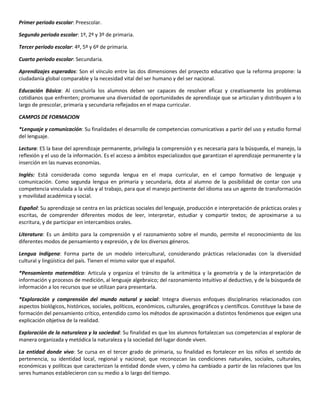 Primer periodo escolar: Preescolar.
Segundo periodo escolar: 1º, 2º y 3º de primaria.
Tercer periodo escolar: 4º, 5º y 6º de primaria.
Cuarto periodo escolar: Secundaria.
Aprendizajes esperados: Son el vínculo entre las dos dimensiones del proyecto educativo que la reforma propone: la
ciudadanía global comparable y la necesidad vital del ser humano y del ser nacional.
Educación Básica: Al concluirla los alumnos deben ser capaces de resolver eficaz y creativamente los problemas
cotidianos que enfrenten; promueve una diversidad de oportunidades de aprendizaje que se articulan y distribuyen a lo
largo de prescolar, primaria y secundaria reflejados en el mapa curricular.
CAMPOS DE FORMACION
*Lenguaje y comunicación: Su finalidades el desarrollo de competencias comunicativas a partir del uso y estudio formal
del lenguaje.
Lectura: ES la base del aprendizaje permanente, privilegia la comprensión y es necesaria para la búsqueda, el manejo, la
reflexión y el uso de la información. Es el acceso a ámbitos especializados que garantizan el aprendizaje permanente y la
inserción en las nuevas economías.
Inglés: Está considerada como segunda lengua en el mapa curricular, en el campo formativo de lenguaje y
comunicación. Como segunda lengua en primaria y secundaria, dota al alumno de la posibilidad de contar con una
competencia vinculada a la vida y al trabajo, para que el manejo pertinente del idioma sea un agente de transformación
y movilidad académica y social.
Español: Su aprendizaje se centra en las prácticas sociales del lenguaje, producción e interpretación de prácticas orales y
escritas, de comprender diferentes modos de leer, interpretar, estudiar y compartir textos; de aproximarse a su
escritura, y de participar en intercambios orales.
Literatura: Es un ámbito para la comprensión y el razonamiento sobre el mundo, permite el reconocimiento de los
diferentes modos de pensamiento y expresión, y de los diversos géneros.
Lengua indígena: Forma parte de un modelo intercultural, considerando prácticas relacionadas con la diversidad
cultural y lingüística del país. Tienen el mismo valor que el español.
*Pensamiento matemático: Articula y organiza el tránsito de la aritmética y la geometría y de la interpretación de
información y procesos de medición, al lenguaje algebraico; del razonamiento intuitivo al deductivo, y de la búsqueda de
información a los recursos que se utilizan para presentarla.
*Exploración y comprensión del mundo natural y social: Integra diversos enfoques disciplinarios relacionados con
aspectos biológicos, históricos, sociales, políticos, económicos, culturales, geográficos y científicos. Constituye la base de
formación del pensamiento crítico, entendido como los métodos de aproximación a distintos fenómenos que exigen una
explicación objetiva de la realidad.
Exploración de la naturaleza y la sociedad: Su finalidad es que los alumnos fortalezcan sus competencias al explorar de
manera organizada y metódica la naturaleza y la sociedad del lugar donde viven.
La entidad donde vivo: Se cursa en el tercer grado de primaria, su finalidad es fortalecer en los niños el sentido de
pertenencia, su identidad local, regional y nacional; que reconozcan las condiciones naturales, sociales, culturales,
económicas y políticas que caracterizan la entidad donde viven, y cómo ha cambiado a partir de las relaciones que los
seres humanos establecieron con su medio a lo largo del tiempo.
 