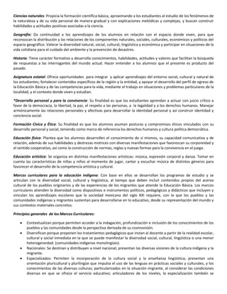 Ciencias naturales: Propicia la formación científica básica, aproximando a los estudiantes al estudio de los fenómenos de
la naturaleza y de su vida personal de manera gradual y con explicaciones metódicas y complejas, y buscan construir
habilidades y actitudes positivas asociadas a la ciencia.
Geografía: Da continuidad a los aprendizajes de los alumnos en relación con el espacio donde viven, para que
reconozcan la distribución y las relaciones de los componentes naturales, sociales, culturales, económicos y políticos del
espacio geográfico. Valorar la diversidad natural, social, cultural, lingüística y económica y participar en situaciones de la
vida cotidiana para el cuidado del ambiente y la prevención de desastres.
Historia: Tiene carácter formativo y desarrolla conocimientos, habilidades, actitudes y valores que facilitan la búsqueda
de respuestas a las interrogantes del mundo actual. Hacer entender a los alumnos que el presente es producto del
pasado.
Asignatura estatal: Ofrece oportunidades para integrar y aplicar aprendizajes del entorno social, cultural y natural de
los estudiantes; fortalecer contenidos específicos de la región y la entidad, y apoyar el desarrollo del perfil de egreso de
la Educación Básica y de las competencias para la vida, mediante el trabajo en situaciones y problemas particulares de la
localidad, y el contexto donde viven y estudian.
*Desarrollo personal y para la convivencia: Su finalidad es que los estudiantes aprendan a actuar con juicio crítico a
favor de la democracia, la libertad, la paz, el respeto a las personas, a la legalidad y a los derechos humanos. Manejar
armónicamente las relaciones personales y afectivas para desarrollar la identidad personal y así construir identidad y
conciencia social.
Formación Cívica y Ética: Su finalidad es que los alumnos asuman posturas y compromisos éticos vinculados con su
desarrollo personal y social, teniendo como marco de referencia los derechos humanos y cultura política democrática.
Educación física: Plantea que los alumnos desarrollen el conocimiento de sí mismos, su capacidad comunicativa y de
relación, además de sus habilidades y destrezas motrices con diversas manifestaciones que favorezcan su corporeidad y
el sentido cooperativo, así como la construcción de normas, reglas y nuevas formas para la convivencia en el juego.
Educación artística: Se organiza en distintas manifestaciones artísticas: música, expresión corporal y danza. Tomar en
cuenta las características de niñas y niños al momento de jugar, cantar y escuchar música de distintos géneros para
favorecer el desarrollo de la competencia artística y cultural.
Marcos curriculares para la educación indígena: Con base en ellos se desarrollan los programas de estudio y se
articulan con la diversidad social, cultural y lingüística, al tiempo que deben incluir contenidos propios del acervo
cultural de los pueblos originarios y de las experiencias de los migrantes que atiende la Educación Básica. Los marcos
curriculares atienden la diversidad como dispositivos e instrumentos políticos, pedagógicos y didácticos que incluyen y
vinculan los aprendizajes escolares que la sociedad mexicana del siglo XXI requiere, con la que los pueblos y las
comunidades indígenas y migrantes sustentan para desarrollarse en lo educativo, desde su representación del mundo y
sus contextos materiales concretos.
Principios generales de los Marcos Curriculares:
 Contextualizan porque permiten acceder a la indagación, profundización e inclusión de los conocimientos de los
pueblos y las comunidades desde la perspectiva derivada de su cosmovisión.
 Diversifican porque proponen los tratamientos pedagógicos que instan al docente a partir de la realidad escolar,
cultural y social inmediata en la que se puede manifestar la diversidad social, cultural, lingüística o una menor
heterogeneidad. (comunidades indígenas monolingües).
 Nacionales: Se destinan y distribuyen a nivel nacional; presentan las diversas visiones de la cultura indígena y la
migrante.
 Especializados: Permiten la incorporación de la cultura social y la enseñanza lingüística; presentan una
orientación pluricultural y plurilingüe que impulsa el uso de las lenguas en prácticas sociales y culturales, y los
conocimientos de las diversas culturas; particularizados en la situación migrante, al considerar las condiciones
diversas en que se ofrece el servicio educativo; articuladores de los niveles, la especialización también se
 