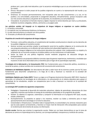 produce por y para cada nivel educativo y por la secuencia metodológica que se usa articuladamente en todos
los niveles.
 Étnicos: Recuperan la visión propia de los pueblos originarios en cuanto a la representación del mundo y sus
conocimientos.
 Dinámicos: Se renuevan permanentemente, irán incluyendo cada vez más conocimientos y su uso, en los
pueblos y las comunidades, propiciando la autogestión educativa; retroalimentarlos porque incorporan cada
vez más acciones educativas y de gestión de los docentes, los estudiantes y la comunidad local.
 Innovadores: Se presentan en formato impreso y digital; impulsan la red de docentes por nivel y su articulación,
mediante reuniones colegiadas, talleres, seminarios y una página web.
Las prácticas sociales del lenguaje en la asignatura de lengua indígena se organizan en cuatro ámbitos:
1.- La familia y comunidad.
2.- La tradición oral, los testimonios históricos y la literatura.
3.- La vida intercomunitaria y la relación con otros pueblos.
4.- El estudio y la difusión del conocimiento.
Propósitos de creación de la asignatura de lengua indígena:
 Promover, como política educativa, el cumplimiento del mandato constitucional en relación con los derechos de
los pueblos indígenas en la práctica escolar.
 Generar acciones que permitan ampliar la participación social de los pueblos indígenas en la construcción de
una propuesta educativa y en la difusión del valor positivo de la diversidad lingüística y cultural.
 Legitimar las lenguas indígenas en las instituciones educativas de cualquier nivel, coadyuvando a su respeto y la
ampliación de sus funciones sociales en el ámbito público y en las instituciones no tradicionales.
 Sentar las bases de una política lingüística escolar mediante programas de educación bilingüe de
enriquecimiento.
 Poner en práctica una propuesta didáctica concreta capaz de generar experiencias, testimonios y resultados que
muestren el valor de la diversidad como un beneficio para el logro de los aprendizajes esperados.
Tecnologías de la Información y la Comunicación (TIC): Son fundamentales para el desarrollo político, económico y
social de los países, y cobran sentido ante la existencia de la economía del conocimiento.
Estándares de Habilidades Digitales: Son descriptores del saber y saber hacer de los alumnos cuando usan las TIC, base
fundamental para desarrollar competencias a lo largo de la vida y favorecer su inserción en la sociedad del
conocimiento.
Habilidades Digitales para Todos (HDT): Tienen su origen en el Programa Sectorial de Educación 2007-2012. Impulsa el
desarrollo y la utilización de tecnologías de la información y la comunicación en el sistema educativo para apoyar el
aprendizaje de los estudiantes, ampliar sus competencias para la vida y favorecer su inserción en la sociedad del
conocimiento.
La estrategia HDT considera los siguientes componentes:
 Pedagógico: Comprende el desarrollo de materiales educativos: objetos de aprendizaje, planeaciones de clase
sugeridas y reactivos que faciliten el manejo de los estándares planteados en los programas de estudio.
 Gestión: Su objetivo es organizar, sistematizar y compartir la información en el programa HDT (aula, escuela,
estado y federación).
 Acompañamiento: Su propósito es apoyar a los maestros, resolver sus dudas y orientarlos para el mejor
aprovechamiento de la tecnología en el entorno educativo.
 Conectividad e infraestructura: Considera todo el equipamiento, la conectividad y los servicios necesarios para
que las aulas operen correctamente, y favorece un mayor nivel de interacción niño-computadora para avanzar
en la disminución de la brecha de acceso a la información.
Gestión escolar: Normas que orientan la organización escolar. Deben ser con bases democráticas en que la toma de
decisiones se centre en el aprendizaje de los alumnos, con corresponsabilidad, transparencia y rendición de cuentas.
 