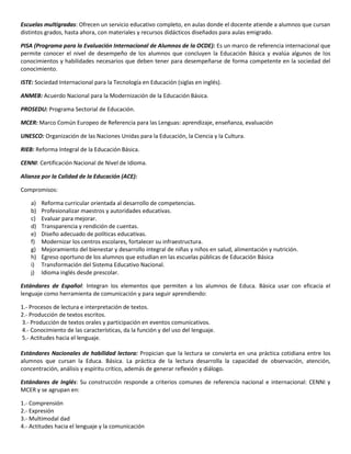 Escuelas multigradas: Ofrecen un servicio educativo completo, en aulas donde el docente atiende a alumnos que cursan
distintos grados, hasta ahora, con materiales y recursos didácticos diseñados para aulas emigrado.
PISA (Programa para la Evaluación Internacional de Alumnos de la OCDE): Es un marco de referencia internacional que
permite conocer el nivel de desempeño de los alumnos que concluyen la Educación Básica y evalúa algunos de los
conocimientos y habilidades necesarios que deben tener para desempeñarse de forma competente en la sociedad del
conocimiento.
ISTE: Sociedad Internacional para la Tecnología en Educación (siglas en inglés).
ANMEB: Acuerdo Nacional para la Modernización de la Educación Básica.
PROSEDU: Programa Sectorial de Educación.
MCER: Marco Común Europeo de Referencia para las Lenguas: aprendizaje, enseñanza, evaluación
UNESCO: Organización de las Naciones Unidas para la Educación, la Ciencia y la Cultura.
RIEB: Reforma Integral de la Educación Básica.
CENNI: Certificación Nacional de Nivel de Idioma.
Alianza por la Calidad de la Educación (ACE):
Compromisos:
a) Reforma curricular orientada al desarrollo de competencias.
b) Profesionalizar maestros y autoridades educativas.
c) Evaluar para mejorar.
d) Transparencia y rendición de cuentas.
e) Diseño adecuado de políticas educativas.
f) Modernizar los centros escolares, fortalecer su infraestructura.
g) Mejoramiento del bienestar y desarrollo integral de niñas y niños en salud, alimentación y nutrición.
h) Egreso oportuno de los alumnos que estudian en las escuelas públicas de Educación Básica
i) Transformación del Sistema Educativo Nacional.
j) Idioma inglés desde prescolar.
Estándares de Español: Integran los elementos que permiten a los alumnos de Educa. Básica usar con eficacia el
lenguaje como herramienta de comunicación y para seguir aprendiendo:
1.- Procesos de lectura e interpretación de textos.
2.- Producción de textos escritos.
3.- Producción de textos orales y participación en eventos comunicativos.
4.- Conocimiento de las características, da la función y del uso del lenguaje.
5.- Actitudes hacia el lenguaje.
Estándares Nacionales de habilidad lectora: Propician que la lectura se convierta en una práctica cotidiana entre los
alumnos que cursan la Educa. Básica. La práctica de la lectura desarrolla la capacidad de observación, atención,
concentración, análisis y espíritu crítico, además de generar reflexión y diálogo.
Estándares de Inglés: Su construcción responde a criterios comunes de referencia nacional e internacional: CENNI y
MCER y se agrupan en:
1.- Comprensión
2.- Expresión
3.- Multimodal dad
4.- Actitudes hacia el lenguaje y la comunicación
 