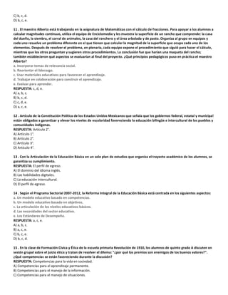 C) b, c, d.
D) b, c, e.
11 . El maestro Alberto está trabajando en la asignatura de Matemáticas con el cálculo de fracciones. Para apoyar a los alumnos a
calcular magnitudes continuas, utiliza el equipo de Enciclomedia y les muestra la superficie de un rancho que comprende: la casa
del dueño, la siembra, el corral de animales, la casa del ranchero y el área arbolada y de pasto. Organiza al grupo en equipos y
cada uno resuelve un problema diferente en el que tienen que calcular la magnitud de la superficie que ocupa cada uno de los
elementos. Después de resolver el problema, en plenaria, cada equipo expone el procedimiento que siguió para hacer el cálculo,
mientras que los otros preguntan y sugieren otros procedimientos. La conclusión fue que harían una maqueta del rancho;
también establecieron qué aspectos se evaluarían al final del proyecto. ¿Qué principios pedagógicos puso en práctica el maestro
Alberto?
a. Incorporar temas de relevancia social.
b. Reorientar el liderazgo.
c. Usar materiales educativos para favorecer el aprendizaje.
d. Trabajar en colaboración para construir el aprendizaje.
e. Evaluar para aprender.
RESPUESTA: c, d, e.
A) a, b, c.
B) b, c, d.
C) c, d, e.
D) a, c, e.
12 . Artículo de la Constitución Política de los Estados Unidos Mexicanos que señala que los gobiernos federal, estatal y municipal
están obligados a garantizar y elevar los niveles de escolaridad favoreciendo la educación bilingüe e intercultural de los pueblos y
comunidades indígenas.
RESPUESTA: Artículo 2°.
A) Artículo 1°.
B) Artículo 2°.
C) Artículo 3°.
D) Artículo 4°.
13 . Con la Articulación de la Educación Básica en un solo plan de estudios que organiza el trayecto académico de los alumnos, se
garantiza su cumplimiento.
RESPUESTA: El perfil de egreso.
A) El dominio del idioma inglés.
B) Las habilidades digitales.
C) La educación intercultural.
D) El perfil de egreso.
14 . Según el Programa Sectorial 2007-2012, la Reforma Integral de la Educación Básica está centrada en los siguientes aspectos:
a. Un modelo educativo basado en competencias.
b. Un modelo educativo basado en objetivos.
c. La articulación de los niveles educativos básicos.
d. Las necesidades del sector educativo.
e. Los Estándares de Desempeño.
RESPUESTA: a, c, e.
A) a, b, c.
B) a, c, e.
C) b, c, e.
D) b, c, d.
15 . En la clase de Formación Cívica y Ética de la escuela primaria Revolución de 1910, los alumnos de quinto grado A discuten en
sesión grupal sobre el juicio ético y tratan de resolver el dilema: "¿por qué los premios son enemigos de los buenos valores?".
¿Qué competencias se están favoreciendo durante la discusión?
RESPUESTA: Competencias para la vida en sociedad.
A) Competencias para el aprendizaje permanente.
B) Competencias para el manejo de la información.
C) Competencias para el manejo de situaciones.
 