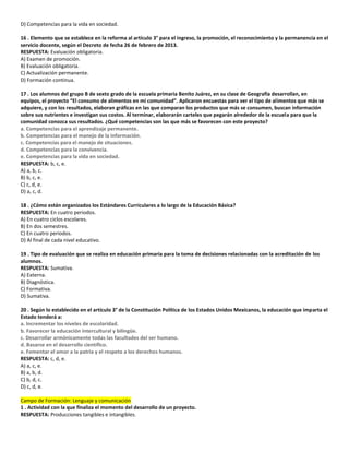 D) Competencias para la vida en sociedad.
16 . Elemento que se establece en la reforma al artículo 3° para el ingreso, la promoción, el reconocimiento y la permanencia en el
servicio docente, según el Decreto de fecha 26 de febrero de 2013.
RESPUESTA: Evaluación obligatoria.
A) Examen de promoción.
B) Evaluación obligatoria.
C) Actualización permanente.
D) Formación continua.
17 . Los alumnos del grupo B de sexto grado de la escuela primaria Benito Juárez, en su clase de Geografía desarrollan, en
equipos, el proyecto “El consumo de alimentos en mi comunidad”. Aplicaron encuestas para ver el tipo de alimentos que más se
adquiere, y con los resultados, elaboran gráficas en las que comparan los productos que más se consumen, buscan información
sobre sus nutrientes e investigan sus costos. Al terminar, elaborarán carteles que pegarán alrededor de la escuela para que la
comunidad conozca sus resultados. ¿Qué competencias son las que más se favorecen con este proyecto?
a. Competencias para el aprendizaje permanente.
b. Competencias para el manejo de la información.
c. Competencias para el manejo de situaciones.
d. Competencias para la convivencia.
e. Competencias para la vida en sociedad.
RESPUESTA: b, c, e.
A) a, b, c.
B) b, c, e.
C) c, d, e.
D) a, c, d.
18 . ¿Cómo están organizados los Estándares Curriculares a lo largo de la Educación Básica?
RESPUESTA: En cuatro periodos.
A) En cuatro ciclos escolares.
B) En dos semestres.
C) En cuatro periodos.
D) Al final de cada nivel educativo.
19 . Tipo de evaluación que se realiza en educación primaria para la toma de decisiones relacionadas con la acreditación de los
alumnos.
RESPUESTA: Sumativa.
A) Externa.
B) Diagnóstica.
C) Formativa.
D) Sumativa.
20 . Según lo establecido en el artículo 3° de la Constitución Política de los Estados Unidos Mexicanos, la educación que imparta el
Estado tenderá a:
a. Incrementar los niveles de escolaridad.
b. Favorecer la educación intercultural y bilingüe.
c. Desarrollar armónicamente todas las facultades del ser humano.
d. Basarse en el desarrollo científico.
e. Fomentar el amor a la patria y el respeto a los derechos humanos.
RESPUESTA: c, d, e.
A) a, c, e.
B) a, b, d.
C) b, d, c.
D) c, d, e.
Campo de Formación: Lenguaje y comunicación
1 . Actividad con la que finaliza el momento del desarrollo de un proyecto.
RESPUESTA: Producciones tangibles e intangibles.
 