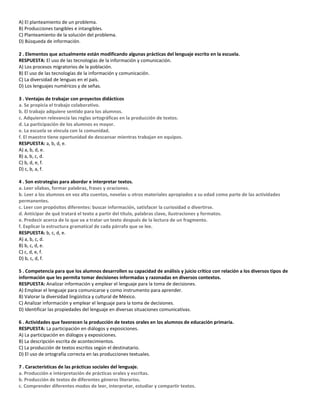 A) El planteamiento de un problema.
B) Producciones tangibles e intangibles.
C) Planteamiento de la solución del problema.
D) Búsqueda de información.
2 . Elementos que actualmente están modificando algunas prácticas del lenguaje escrito en la escuela.
RESPUESTA: El uso de las tecnologías de la información y comunicación.
A) Los procesos migratorios de la población.
B) El uso de las tecnologías de la información y comunicación.
C) La diversidad de lenguas en el país.
D) Los lenguajes numéricos y de señas.
3 . Ventajas de trabajar con proyectos didácticos
a. Se propicia el trabajo colaborativo.
b. El trabajo adquiere sentido para los alumnos.
c. Adquieren relevancia las reglas ortográficas en la producción de textos.
d. La participación de los alumnos es mayor.
e. La escuela se vincula con la comunidad.
f. El maestro tiene oportunidad de descansar mientras trabajan en equipos.
RESPUESTA: a, b, d, e.
A) a, b, d, e.
B) a, b, c, d.
C) b, d, e, f.
D) c, b, a, f.
4 . Son estrategias para abordar e interpretar textos.
a. Leer sílabas, formar palabras, frases y oraciones.
b. Leer a los alumnos en voz alta cuentos, novelas u otros materiales apropiados a su edad como parte de las actividades
permanentes.
c. Leer con propósitos diferentes: buscar información, satisfacer la curiosidad o divertirse.
d. Anticipar de qué tratará el texto a partir del título, palabras clave, ilustraciones y formatos.
e. Predecir acerca de lo que va a tratar un texto después de la lectura de un fragmento.
f. Explicar la estructura gramatical de cada párrafo que se lee.
RESPUESTA: b, c, d, e.
A) a, b, c, d.
B) b, c, d, e.
C) c, d, e, f.
D) b, c, d, f.
5 . Competencia para que los alumnos desarrollen su capacidad de análisis y juicio crítico con relación a los diversos tipos de
información que les permita tomar decisiones informadas y razonadas en diversos contextos.
RESPUESTA: Analizar información y emplear el lenguaje para la toma de decisiones.
A) Emplear el lenguaje para comunicarse y como instrumento para aprender.
B) Valorar la diversidad lingüística y cultural de México.
C) Analizar información y emplear el lenguaje para la toma de decisiones.
D) Identificar las propiedades del lenguaje en diversas situaciones comunicativas.
6 . Actividades que favorecen la producción de textos orales en los alumnos de educación primaria.
RESPUESTA: La participación en diálogos y exposiciones.
A) La participación en diálogos y exposiciones.
B) La descripción escrita de acontecimientos.
C) La producción de textos escritos según el destinatario.
D) El uso de ortografía correcta en las producciones textuales.
7 . Características de las prácticas sociales del lenguaje.
a. Producción e interpretación de prácticas orales y escritas.
b. Producción de textos de diferentes géneros literarios.
c. Comprender diferentes modos de leer, interpretar, estudiar y compartir textos.
 