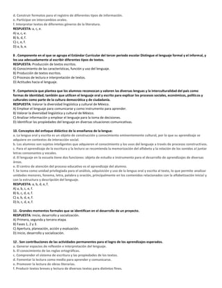 d. Construir formatos para el registro de diferentes tipos de información.
e. Participar en intercambios orales.
f. Interpretar textos de diferentes géneros de la literatura.
RESPUESTA: a, c, e.
A) a, c, e.
B) b, d, f.
C) c, e, f.
D) a, b, e.
8 . Componente en el que se agrupa el Estándar Curricular del tercer periodo escolar Distingue el lenguaje formal y el informal, y
los usa adecuadamente al escribir diferentes tipos de textos.
RESPUESTA: Producción de textos escritos.
A) Conocimiento de las características, función y uso del lenguaje.
B) Producción de textos escritos.
C) Procesos de lectura e interpretación de textos.
D) Actitudes hacia el lenguaje.
9 . Competencia que plantea que los alumnos reconozcan y valoren las diversas lenguas y la interculturalidad del país como
formas de identidad; también que utilicen el lenguaje oral y escrito para explicar los procesos sociales, económicos, políticos y
culturales como parte de la cultura democrática y de ciudadanía.
RESPUESTA: Valorar la diversidad lingüística y cultural de México.
A) Emplear el lenguaje para comunicarse y como instrumento para aprender.
B) Valorar la diversidad lingüística y cultural de México.
C) Analizar información y emplear el lenguaje para la toma de decisiones.
D) Identificar las propiedades del lenguaje en diversas situaciones comunicativas.
10. Conceptos del enfoque didáctico de la enseñanza de la lengua:
a. La lengua oral y escrita es un objeto de construcción y conocimiento eminentemente cultural, por lo que su aprendizaje se
adquiere en contextos de interacción social.
b. Los alumnos son sujetos inteligentes que adquieren el conocimiento y los usos del lenguaje a través de procesos constructivos.
c. Para el aprendizaje de la escritura y la lectura se recomienda la memorización del alfabeto y la relación de los sonidos al juntar
letras consonantes y vocales.
d. El lenguaje en la escuela tiene dos funciones: objeto de estudio e instrumento para el desarrollo de aprendizajes de diversas
áreas.
e. El centro de atención del proceso educativo es el aprendizaje del alumno.
f. Se toma como unidad privilegiada para el análisis, adquisición y uso de la lengua oral y escrita al texto, lo que permite analizar
unidades menores, fonema, letra, palabra y oración, principalmente en los contenidos relacionados con la alfabetización inicial y
con la estructura y descripción del lenguaje.
RESPUESTA: a, b, d, e, f.
A) a, b, c, e, f.
B) b, c, d, e, f.
C) a, b, d, e, f.
D) b, c, d, e, f.
11 . Grandes momentos formales que se identifican en el desarrollo de un proyecto.
RESPUESTA: Inicio, desarrollo y socialización.
A) Primera, segunda y tercera etapa.
B) Fases 1, 2 y 3.
C) Apertura, planeación, acción y evaluación.
D) Inicio, desarrollo y socialización.
12 . Son contribuciones de las actividades permanentes para el logro de los aprendizajes esperados.
a. Generar espacios de reflexión e interpretación del lenguaje.
b. El conocimiento de las reglas ortográficas.
c. Comprender el sistema de escritura y las propiedades de los textos.
d. Fomentar la lectura como medio para aprender y comunicarse.
e. Promover la lectura de obras literarias.
f. Producir textos breves y lectura de diversos textos para distintos fines.
 