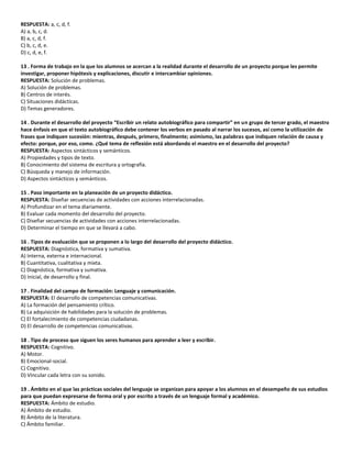 RESPUESTA: a, c, d, f.
A) a, b, c, d.
B) a, c, d, f.
C) b, c, d, e.
D) c, d, e, f.
13 . Forma de trabajo en la que los alumnos se acercan a la realidad durante el desarrollo de un proyecto porque les permite
investigar, proponer hipótesis y explicaciones, discutir e intercambiar opiniones.
RESPUESTA: Solución de problemas.
A) Solución de problemas.
B) Centros de interés.
C) Situaciones didácticas.
D) Temas generadores.
14 . Durante el desarrollo del proyecto “Escribir un relato autobiográfico para compartir” en un grupo de tercer grado, el maestro
hace énfasis en que el texto autobiográfico debe contener los verbos en pasado al narrar los sucesos, así como la utilización de
frases que indiquen sucesión: mientras, después, primero, finalmente; asimismo, las palabras que indiquen relación de causa y
efecto: porque, por eso, como. ¿Qué tema de reflexión está abordando el maestro en el desarrollo del proyecto?
RESPUESTA: Aspectos sintácticos y semánticos.
A) Propiedades y tipos de texto.
B) Conocimiento del sistema de escritura y ortografía.
C) Búsqueda y manejo de información.
D) Aspectos sintácticos y semánticos.
15 . Paso importante en la planeación de un proyecto didáctico.
RESPUESTA: Diseñar secuencias de actividades con acciones interrelacionadas.
A) Profundizar en el tema diariamente.
B) Evaluar cada momento del desarrollo del proyecto.
C) Diseñar secuencias de actividades con acciones interrelacionadas.
D) Determinar el tiempo en que se llevará a cabo.
16 . Tipos de evaluación que se proponen a lo largo del desarrollo del proyecto didáctico.
RESPUESTA: Diagnóstica, formativa y sumativa.
A) Interna, externa e internacional.
B) Cuantitativa, cualitativa y mixta.
C) Diagnóstica, formativa y sumativa.
D) Inicial, de desarrollo y final.
17 . Finalidad del campo de formación: Lenguaje y comunicación.
RESPUESTA: El desarrollo de competencias comunicativas.
A) La formación del pensamiento crítico.
B) La adquisición de habilidades para la solución de problemas.
C) El fortalecimiento de competencias ciudadanas.
D) El desarrollo de competencias comunicativas.
18 . Tipo de proceso que siguen los seres humanos para aprender a leer y escribir.
RESPUESTA: Cognitivo.
A) Motor.
B) Emocional-social.
C) Cognitivo.
D) Vincular cada letra con su sonido.
19 . Ámbito en el que las prácticas sociales del lenguaje se organizan para apoyar a los alumnos en el desempeño de sus estudios
para que puedan expresarse de forma oral y por escrito a través de un lenguaje formal y académico.
RESPUESTA: Ámbito de estudio.
A) Ámbito de estudio.
B) Ámbito de la literatura.
C) Ámbito familiar.
 