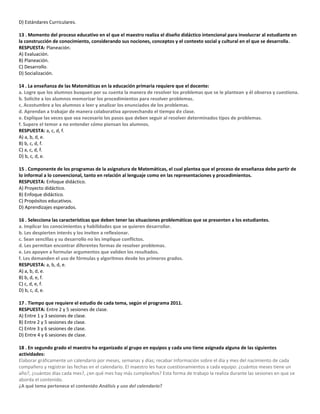 D) Estándares Curriculares.
13 . Momento del proceso educativo en el que el maestro realiza el diseño didáctico intencional para involucrar al estudiante en
la construcción de conocimiento, considerando sus nociones, conceptos y el contexto social y cultural en el que se desarrolla.
RESPUESTA: Planeación.
A) Evaluación.
B) Planeación.
C) Desarrollo.
D) Socialización.
14 . La enseñanza de las Matemáticas en la educación primaria requiere que el docente:
a. Logre que los alumnos busquen por su cuenta la manera de resolver los problemas que se le plantean y él observa y cuestiona.
b. Solicite a los alumnos memorizar los procedimientos para resolver problemas.
c. Acostumbre a los alumnos a leer y analizar los enunciados de los problemas.
d. Aprendan a trabajar de manera colaborativa aprovechando el tiempo de clase.
e. Explique las veces que sea necesario los pasos que deben seguir al resolver determinados tipos de problemas.
f. Supere el temor a no entender cómo piensan los alumnos.
RESPUESTA: a, c, d, f.
A) a, b, d, e.
B) b, c, d, f.
C) a, c, d, f.
D) b, c, d, e.
15 . Componente de los programas de la asignatura de Matemáticas, el cual plantea que el proceso de enseñanza debe partir de
lo informal a lo convencional, tanto en relación al lenguaje como en las representaciones y procedimientos.
RESPUESTA: Enfoque didáctico.
A) Proyecto didáctico.
B) Enfoque didáctico.
C) Propósitos educativos.
D) Aprendizajes esperados.
16 . Selecciona las características que deben tener las situaciones problemáticas que se presenten a los estudiantes.
a. Implicar los conocimientos y habilidades que se quieren desarrollar.
b. Les despierten interés y los inviten a reflexionar.
c. Sean sencillas y su desarrollo no les implique conflictos.
d. Les permitan encontrar diferentes formas de resolver problemas.
e. Les apoyen a formular argumentos que validen los resultados.
f. Les demanden el uso de fórmulas y algoritmos desde los primeros grados.
RESPUESTA: a, b, d, e.
A) a, b, d, e.
B) b, d, e, f.
C) c, d, e, f.
D) b, c, d, e.
17 . Tiempo que requiere el estudio de cada tema, según el programa 2011.
RESPUESTA: Entre 2 y 5 sesiones de clase.
A) Entre 1 y 3 sesiones de clase.
B) Entre 2 y 5 sesiones de clase.
C) Entre 3 y 6 sesiones de clase.
D) Entre 4 y 6 sesiones de clase.
18 . En segundo grado el maestro ha organizado al grupo en equipos y cada uno tiene asignada alguna de las siguientes
actividades:
Elaborar gráficamente un calendario por meses, semanas y días; recabar información sobre el día y mes del nacimiento de cada
compañero y registrar las fechas en el calendario. El maestro les hace cuestionamientos a cada equipo: ¿cuántos meses tiene un
año?, ¿cuántos días cada mes?, ¿en qué mes hay más cumpleaños? Esta forma de trabajo la realiza durante las sesiones en que se
aborda el contenido.
¿A qué tema pertenece el contenido Análisis y uso del calendario?
 