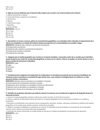 C) b, c, d, e.
D) c, d, e, f.
4 . Elige los recursos didácticos que el docente debe emplear para acceder a las nociones básicas de la historia.
a. Objetos del pasado o réplicas.
b. Líneas del tiempo y esquemas cronológicos.
c. Diccionarios.
d. Ábacos.
e. Testimonios orales.
f. Biografías.
g. Letras móviles.
RESPUESTA: a, b, e, f.
A) a, c, d, g.
B) a, b, e, f.
C) b, d, f, g.
D) c, d, e, g.
5 . Eje temático en el que se procura aplicar los conocimientos geográficos; sus contenidos están enfocados al mejoramiento de la
vida de las sociedades y al cuidado del ambiente desde la perspectiva de la sustentabilidad y los posibles riesgos.
RESPUESTA: Calidad de vida, ambiente y prevención de desastres.
A) Componentes económicos.
B) Calidad de vida, ambiente y prevención de desastres.
C) Componentes sociales y culturales.
D) Componentes naturales.
6 . Categoría para el análisis geográfico que consiste en el espacio inmediato, reconocido a partir de un nombre que lo identifica;
puede localizarse por medio de coordenadas geográficas; se asocia con la colonia, el barrio, el pueblo o el rancho donde se vive, y
genera sentido de pertenencia e identidad.
RESPUESTA: Lugar.
A) Lugar.
B) Territorio.
C) Medio.
D) Región.
7 . Competencia de la asignatura de Exploración de la Naturaleza y la Sociedad que pretende que los alumnos identifiquen las
relaciones entre la naturaleza y la sociedad del lugar donde viven, y que ordenen cronológicamente los cambios en su vida
personal, familiar y comunitaria.
RESPUESTA: Relación entre la naturaleza y la sociedad en el tiempo.
A) Conocimiento de los fenómenos naturales y sociales.
B) Exploración de la naturaleza y la sociedad en fuentes de información.
C) Relación entre la naturaleza y la sociedad en el tiempo.
D) Aprecio de sí mismo, de la naturaleza y de la sociedad.
8 . Identifica los propósitos educativos que deberán alcanzar los alumnos con el estudio de la asignatura de Geografía durante la
educación primaria.
a. Conocer el espacio geográfico próximo y lejano para poder transitar en él de forma correcta.
b. Valorar y apreciar la diversidad cultural que existe en el espacio geográfico local y estatal, para contribuir a su cuidado y
protección.
c. Reconocer la distribución y las relaciones de los componentes naturales, sociales, culturales, económicos y políticos del espacio
geográfico en las escalas local, estatal, nacional, continental y mundial.
d. Adquirir conceptos, habilidades y actitudes para construir la identidad nacional mediante el conocimiento de la diversidad
natural, social, cultural y económica del espacio geográfico.
e. Participar de manera informada en el lugar donde se vive para el cuidado del ambiente y la prevención de desastres.
RESPUESTA: c, d, e.
A) a, b, c.
B) b, d, e.
C) c, d, e.
 