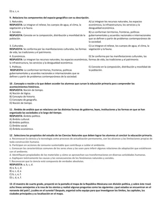 D) a, c, e.
9 . Relaciona los componentes del espacio geográfico con su descripción.
1. Naturales.
RESPUESTA: Lo integran el relieve, los cuerpos de agua, el clima, la
vegetación y la fauna.
A) Lo integran los recursos naturales, los espacios
económicos, la infraestructura, los servicios y la
desigualdad económica.
2. Sociales.
RESPUESTA: Consiste en la composición, distribución y movilidad de la
población.
B) Lo conforman territorios, fronteras, políticas
gubernamentales y acuerdos nacionales e internacionales
que se definen a partir de problemas contemporáneos de
la sociedad.
3. Culturales.
RESPUESTA: Se conforma por las manifestaciones culturales, las formas
de vida, las tradiciones y el patrimonio.
C) Lo integran el relieve, los cuerpos de agua, el clima, la
vegetación y la fauna.
4. Económicos.
RESPUESTA: Lo integran los recursos naturales, los espacios económicos,
la infraestructura, los servicios y la desigualdad económica.
D) Se conforma por las manifestaciones culturales, las
formas de vida, las tradiciones y el patrimonio.
5. Políticos.
RESPUESTA: Lo conforman territorios, fronteras, políticas
gubernamentales y acuerdos nacionales e internacionales que se
definen a partir de problemas contemporáneos de la sociedad.
E) Consiste en la composición, distribución y movilidad de
la población.
10 . Concepto o noción a la que deben acceder los alumnos que cursan la educación primaria para comprender los
acontecimientos históricos.
RESPUESTA: Noción de tiempo.
A) Noción de lógica.
B) Concepto de historia.
C) Concepto de geografía.
D) Noción de tiempo.
11 . Ámbito de análisis que se relaciona con las distintas formas de gobierno, leyes, instituciones y las formas en que se han
organizado las sociedades a lo largo del tiempo.
RESPUESTA: Ámbito político.
A) Ámbito cultural.
B) Ámbito político.
C) Ámbito social.
D) Ámbito económico.
12 . Selecciona los propósitos del estudio de las Ciencias Naturales que deben lograr los alumnos al concluir la educación primaria.
a. Reconozcan la ciencia y la tecnología como procesos de actualización permanente, con los alcances y las limitaciones propias de
toda construcción humana.
b. Participen en acciones de consumo sustentable que contribuya a cuidar el ambiente.
c. Conozcan las características comunes de los seres vivos y las usen para inferir algunas relaciones de adaptación que establecen
con el ambiente.
d. Identifiquen propiedades de los materiales y cómo se aprovechan sus transformaciones en diversas actividades humanas.
e. Expliquen teóricamente las causas y las consecuencias de los fenómenos naturales y sociales.
f. Reconozcan que la ciencia está compuesta de verdades absolutas.
RESPUESTA: a, b, c, d.
A) a, b, c, d.
B) a, c, d, e.
C) b, c, e, f.
D) c, d, e, f.
13 .El maestro de cuarto grado, proyectó en la pantalla el mapa de la República Mexicana con división política, y sobre éste trazó
ocho líneas semejantes a la rosa de los vientos y realizó algunas preguntas como las siguientes: ¿qué estados se encuentran en el
noroeste del país?, ¿cuáles en el sureste? Después, organizó ocho equipo para que investigaran los límites, las capitales, las
ciudades principales y su localización en el mapa.
 