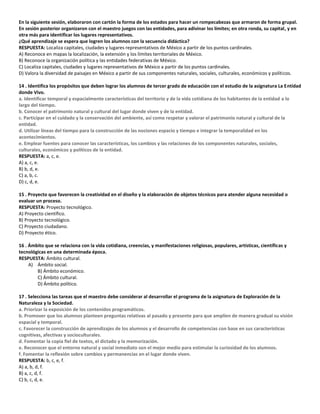 En la siguiente sesión, elaboraron con cartón la forma de los estados para hacer un rompecabezas que armaron de forma grupal.
En sesión posterior organizaron con el maestro juegos con las entidades, para adivinar los límites; en otra ronda, su capital, y en
otra más para identificar los lugares representativos.
¿Qué aprendizaje se espera que logren los alumnos con la secuencia didáctica?
RESPUESTA: Localiza capitales, ciudades y lugares representativos de México a partir de los puntos cardinales.
A) Reconoce en mapas la localización, la extensión y los límites territoriales de México.
B) Reconoce la organización política y las entidades federativas de México.
C) Localiza capitales, ciudades y lugares representativos de México a partir de los puntos cardinales.
D) Valora la diversidad de paisajes en México a partir de sus componentes naturales, sociales, culturales, económicos y políticos.
14 . Identifica los propósitos que deben lograr los alumnos de tercer grado de educación con el estudio de la asignatura La Entidad
donde Vivo.
a. Identificar temporal y espacialmente características del territorio y de la vida cotidiana de los habitantes de la entidad a lo
largo del tiempo.
b. Conocer el patrimonio natural y cultural del lugar donde viven y de la entidad.
c. Participar en el cuidado y la conservación del ambiente, así como respetar y valorar el patrimonio natural y cultural de la
entidad.
d. Utilizar líneas del tiempo para la construcción de las nociones espacio y tiempo e integrar la temporalidad en los
acontecimientos.
e. Emplear fuentes para conocer las características, los cambios y las relaciones de los componentes naturales, sociales,
culturales, económicos y políticos de la entidad.
RESPUESTA: a, c, e.
A) a, c, e.
B) b, d, e.
C) a, b, c.
D) c, d, e.
15 . Proyecto que favorecen la creatividad en el diseño y la elaboración de objetos técnicos para atender alguna necesidad o
evaluar un proceso.
RESPUESTA: Proyecto tecnológico.
A) Proyecto científico.
B) Proyecto tecnológico.
C) Proyecto ciudadano.
D) Proyecto ético.
16 . Ámbito que se relaciona con la vida cotidiana, creencias, y manifestaciones religiosas, populares, artísticas, científicas y
tecnológicas en una determinada época.
RESPUESTA: Ámbito cultural.
A) Ámbito social.
B) Ámbito económico.
C) Ámbito cultural.
D) Ámbito político.
17 . Selecciona las tareas que el maestro debe considerar al desarrollar el programa de la asignatura de Exploración de la
Naturaleza y la Sociedad.
a. Priorizar la exposición de los contenidos programáticos.
b. Promover que los alumnos planteen preguntas relativas al pasado y presente para que amplíen de manera gradual su visión
espacial y temporal.
c. Favorecer la construcción de aprendizajes de los alumnos y el desarrollo de competencias con base en sus características
cognitivas, afectivas y socioculturales.
d. Fomentar la copia fiel de textos, el dictado y la memorización.
e. Reconocer que el entorno natural y social inmediato son el mejor medio para estimular la curiosidad de los alumnos.
f. Fomentar la reflexión sobre cambios y permanencias en el lugar donde viven.
RESPUESTA: b, c, e, f.
A) a, b, d, f.
B) a, c, d, f.
C) b, c, d, e.
 