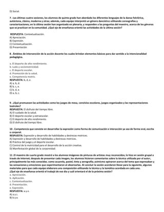 D) Social.
7 . Las últimas cuatro sesiones, los alumnos de quinto grado han abordado los diferentes lenguajes de la danza folclórica,
autóctona, clásica, moderna y otras; además, cada equipo interpretó un género dancístico utilizando coreografías y
caracterizaciones; en la última sesión han organizado en plenaria, y responden a las preguntas del maestro, acerca de los géneros
que se practican en la comunidad. ¿Qué eje de enseñanza orientó las actividades de la última sesión?
RESPUESTA: Contextualización.
A) Apreciación.
B) Expresión.
C) Contextualización.
D) Presentación
8 . Ámbitos de intervención de la acción docente los cuales brindan elementos básicos para dar sentido a la intencionalidad
pedagógica.
a. El deporte de alto rendimiento.
b. Ludo y sociomotricidad.
c. El deporte escolar.
d. Promoción de la salud.
e. Competencia motriz.
RESPUESTA: b, d, e.
A) a, b, d.
B) b, c, e.
C) b, d, e.
D) a, b, c.
9 . ¿Qué promueven las actividades como los juegos de mesa, convivios escolares, juegos organizados y las representaciones
teatrales?
RESPUESTA: El disfrute del tiempo libre.
A) El cuidado de la salud.
B) El deporte escolar y extraescolar.
C) El deporte de alto rendimiento.
D) El disfrute del tiempo libre.
10 . Competencia que consiste en desarrollar la expresión como forma de comunicación e interacción ya sea de forma oral, escrita
o corporal.
RESPUESTA: Expresión y desarrollo de habilidades y destrezas motrices.
A) Expresión y desarrollo de habilidades y destrezas motrices.
B) Práctica del juego y el deporte escolar.
C) Control de la motricidad para el desarrollo de la acción creativa.
D) Manifestación global de la corporeidad.
11 .El maestro de cuarto grado mostró a los alumnos imágenes de pinturas de artistas muy reconocidos; lo hizo en sesión grupal a
través de Internet; después de presentar cada imagen, los alumnos hicieron comentarios sobre la técnica utilizada por el autor,
principalmente las más conocidas. como acuarela, pastel, tinta y aerografía; asimismo opinaron acerca del tema que expresaban y
las sensaciones y emociones que experimentaron al observarlas. Al concluir la sesión acordaron llevar para la siguiente, algunos
materiales para que cada equipo elaborara una composición utilizando la técnica y la temática acordada en cada uno.
¿Qué eje de enseñanza orientó el trabajó de ese día y cuál orientará el de la próxima sesión?
a. Apreciación.
b. Aplicación.
c. Contextualización.
d. Presentación.
e. Expresión.
RESPUESTA: a y e.
A) a y c.
B) b y e.
 