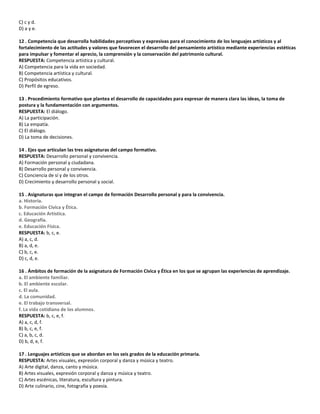 C) c y d.
D) a y e.
12 . Competencia que desarrolla habilidades perceptivas y expresivas para el conocimiento de los lenguajes artísticos y al
fortalecimiento de las actitudes y valores que favorecen el desarrollo del pensamiento artístico mediante experiencias estéticas
para impulsar y fomentar el aprecio, la comprensión y la conservación del patrimonio cultural.
RESPUESTA: Competencia artística y cultural.
A) Competencia para la vida en sociedad.
B) Competencia artística y cultural.
C) Propósitos educativos.
D) Perfil de egreso.
13 . Procedimiento formativo que plantea el desarrollo de capacidades para expresar de manera clara las ideas, la toma de
postura y la fundamentación con argumentos.
RESPUESTA: El diálogo.
A) La participación.
B) La empatía.
C) El diálogo.
D) La toma de decisiones.
14 . Ejes que articulan las tres asignaturas del campo formativo.
RESPUESTA: Desarrollo personal y convivencia.
A) Formación personal y ciudadana.
B) Desarrollo personal y convivencia.
C) Conciencia de sí y de los otros.
D) Crecimiento y desarrollo personal y social.
15 . Asignaturas que integran el campo de formación Desarrollo personal y para la convivencia.
a. Historia.
b. Formación Cívica y Ética.
c. Educación Artística.
d. Geografía.
e. Educación Física.
RESPUESTA: b, c, e.
A) a, c, d.
B) a, d, e.
C) b, c, e.
D) c, d, e.
16 . Ámbitos de formación de la asignatura de Formación Cívica y Ética en los que se agrupan las experiencias de aprendizaje.
a. El ambiente familiar.
b. El ambiente escolar.
c. El aula.
d. La comunidad.
e. El trabajo transversal.
f. La vida cotidiana de los alumnos.
RESPUESTA: b, c, e, f.
A) a, c, d, f.
B) b, c, e, f.
C) a, b, c, d.
D) b, d, e, f.
17 . Lenguajes artísticos que se abordan en los seis grados de la educación primaria.
RESPUESTA: Artes visuales, expresión corporal y danza y música y teatro.
A) Arte digital, danza, canto y música.
B) Artes visuales, expresión corporal y danza y música y teatro.
C) Artes escénicas, literatura, escultura y pintura.
D) Arte culinario, cine, fotografía y poesía.
 