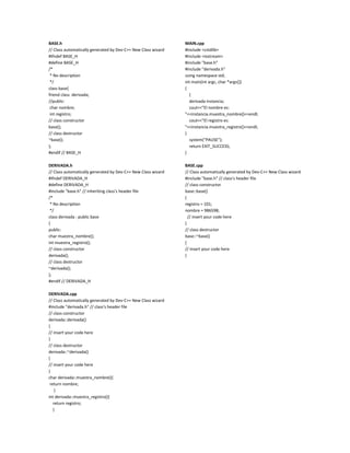 BASE.h<br />// Class automatically generated by Dev-C++ New Class wizard<br />#ifndef BASE_H<br />#define BASE_H<br />/*<br /> * No description<br /> */<br />class base{<br />friend class  derivada;<br />//public:<br /> char nombre;<br /> int registro;<br />// class constructor<br />base();<br />// class destructor<br />~base();<br />};<br />#endif // BASE_H<br />DERIVADA.h<br />// Class automatically generated by Dev-C++ New Class wizard<br />#ifndef DERIVADA_H<br />#define DERIVADA_H<br />#include \"
base.h\"
 // inheriting class's header file<br />/*<br /> * No description<br /> */<br />class derivada : public base<br />{<br />public:<br />char muestra_nombre();<br />int muestra_registro();<br />// class constructor<br />derivada();<br />// class destructor<br />~derivada();<br />};<br />#endif // DERIVADA_H<br />DERIVADA.cpp<br />// Class automatically generated by Dev-C++ New Class wizard<br />#include \"
derivada.h\"
 // class's header file<br />// class constructor<br />derivada::derivada()<br />{<br />// insert your code here<br />}<br />// class destructor<br />derivada::~derivada()<br />{<br />// insert your code here<br />}<br />char derivada::muestra_nombre(){<br /> return nombre;<br />     }<br />int derivada::muestra_registro(){<br />    return registro;<br />    }<br />MAIN.cpp<br />#include <cstdlib><br />#include <iostream><br />#include \"
base.h\"
<br />#include \"
derivada.h\"
<br />using namespace std;<br />int main(int argc, char *argv[])<br />{<br />    {<br />    derivada instancia;<br />    cout<<\"
El nombre es: \"
<<instancia.muestra_nombre()<<endl;<br />    cout<<\"
El registro es: \"
<<instancia.muestra_registro()<<endl;<br />}<br />    system(\"
PAUSE\"
);<br />    return EXIT_SUCCESS;<br />}<br />BASE.cpp<br />// Class automatically generated by Dev-C++ New Class wizard<br />#include \"
base.h\"
 // class's header file      <br />// class constructor<br />base::base()<br />{<br />registro = 101;<br />nombre = 986598;<br />  // insert your code here<br />}<br />// class destructor<br />base::~base()<br />{<br />// insert your code here<br />}<br />