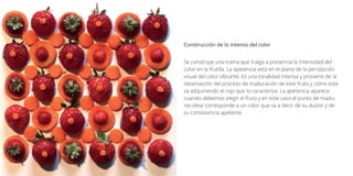 Se construye una trama que traiga a presencia la intensidad del
color en la frutilla. La apetencia está en el plano de la percepción
visual del color vibrante. Es una tonalidad intensa y proviene de la
observación del proceso de maduración de este fruto y cómo este
va adquiriendo el rojo que lo caracteriza. La apetencia aparece
cuando debemos elegir el fruto y en este caso el punto de madu-
rez ideal corresponde a un color que va a decir de su dulzor y de
su consistencia apetente.
Construcción de lo intenso del color
 