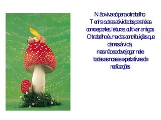 Não viva só para o trabalho.  Tenha outras atividades paralelas como esportes, leituras, cultivar amigos. O trabalho é uma das contribuições que damos à vida,  mas não se deve jogar nele  todas as nossas expectativas de realizações. 