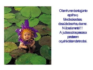 O bom humor é contagiante espalhe-o,  fale de coisas boas,  de saúde de sonhos, de amor.  Não se lamente!!!  Ajude as outras pessoas a perceberem  o que há de bom dentro de si. 