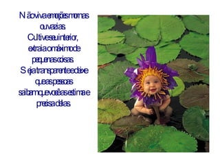 Não viva emoções mornas ou vazias.  Cultive seu interior,  extraia o máximo de pequenas coisas.  Seja transparente e deixe que as pessoas saibam que você as estima e precisa delas. 