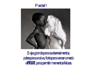 Perdoe!! Seja grande para os aborrecimentos,  pobre para a raiva, forte para vencer o medo  e  FELIZ  para permitir momentos felizes. 