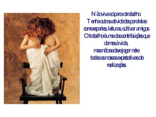 Não viva só para o trabalho.  Tenha outras atividades paralelas como esportes, leituras, cultivar amigos. O trabalho é uma das contribuições que damos à vida,  mas não se deve jogar nele  todas as nossas expectativas de realizações. 