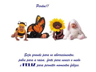 Perdoe!! Seja grande para os aborrecimentos,  pobre para a raiva, forte para vencer o medo  e  FELIZ  para permitir momentos felizes. 