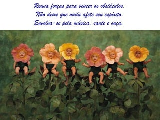 Reuna forças para vencer os obstáculos.  Não deixe que nada afete seu espírito. Envolva-se pela música, cante e ouça.  