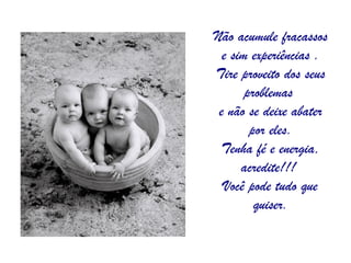 Não acumule fracassos e sim experiências . Tire proveito dos seus problemas  e não se deixe abater por eles. Tenha fé e energia, acredite!!!  Você pode tudo que quiser. 