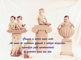 Comece a sorrir mais cedo. Ao invés de reclamar quando o relógio despertar,  agradeça pela oportunidade  de acordar mais um dia.  