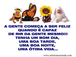 A GENTE COMEÇA A SER FELIZ
      QUANDO É CAPAZ
  DE RIR DA GENTE MESMO!!!
     TENHA UM BOM DIA,
      UMA BOA TARDE,
       UMA BOA NOITE,
      UMA ÓTIMA VIDA...
               www.otimismoemrede.com
 