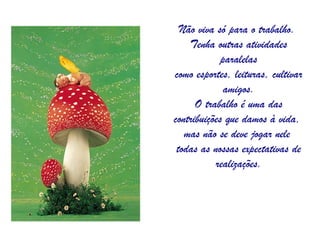 Não viva só para o trabalho.  Tenha outras atividades paralelas como esportes, leituras, cultivar amigos. O trabalho é uma das contribuições que damos à vida,  mas não se deve jogar nele  todas as nossas expectativas de realizações. 