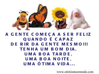 A G E N T E C O M E Ç A A S E R F E L IZ
        QUANDO É C APAZ
  D E R IR D A G E N T E M E S M O !!!
      T E N H A U M B O M D IA ,
         U M A B O A TA R D E ,
         U M A B O A N O IT E ,
        U M A Ó T IM A V ID A . . .
                        www.otimismoemrede.com
 