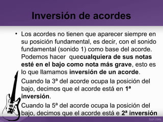 Inversión de acordes
• Los acordes no tienen que aparecer siempre en
su posición fundamental, es decir, con el sonido
fundamental (sonido 1) como base del acorde.
Podemos hacer quecualquiera de sus notas
esté en el bajo como nota más grave, esto es
lo que llamamos inversión de un acorde.
• Cuando la 3ª del acorde ocupa la posición del
bajo, decimos que el acorde está en 1ª
inversión.
• Cuando la 5ª del acorde ocupa la posición del
bajo, decimos que el acorde está e 2ª inversión
 