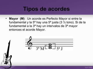 Tipos de acordes
• Mayor (M) : Un acorde es Perfecto Mayor si entre la
fundamental y la 5ª hay una 5ª justa (3 ½ tono). Si de la
fundamental a la 3ª hay un intervalos de 3ª mayor
entonces el acorde Mayor.
 