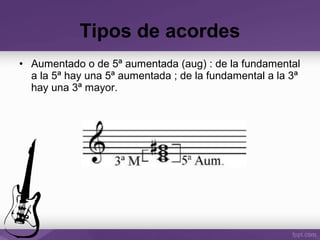 • Aumentado o de 5ª aumentada (aug) : de la fundamental
a la 5ª hay una 5ª aumentada ; de la fundamental a la 3ª
hay una 3ª mayor.
Tipos de acordes
 