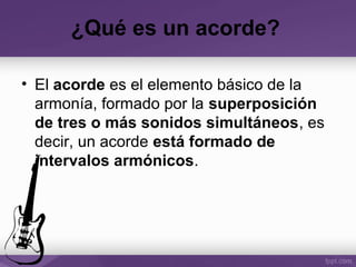¿Qué es un acorde?
• El acorde es el elemento básico de la
armonía, formado por la superposición
de tres o más sonidos simultáneos, es
decir, un acorde está formado de
intervalos armónicos.
 