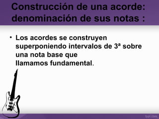 Construcción de una acorde:
denominación de sus notas :
• Los acordes se construyen
superponiendo intervalos de 3ª sobre
una nota base que
llamamos fundamental.
 