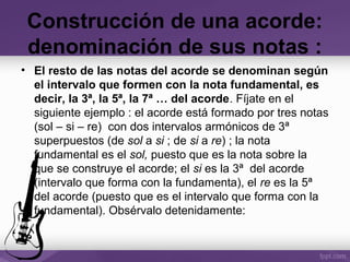 • El resto de las notas del acorde se denominan según
el intervalo que formen con la nota fundamental, es
decir, la 3ª, la 5ª, la 7ª … del acorde. Fíjate en el
siguiente ejemplo : el acorde está formado por tres notas
(sol – si – re) con dos intervalos armónicos de 3ª
superpuestos (de sol a si ; de si a re) ; la nota
fundamental es el sol, puesto que es la nota sobre la
que se construye el acorde; el si es la 3ª del acorde
(intervalo que forma con la fundamenta), el re es la 5ª
del acorde (puesto que es el intervalo que forma con la
fundamental). Obsérvalo detenidamente:
Construcción de una acorde:
denominación de sus notas :
 