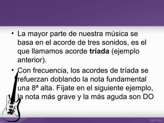 • La mayor parte de nuestra música se
basa en el acorde de tres sonidos, es el
que llamamos acorde tríada (ejemplo
anterior).
• Con frecuencia, los acordes de tríada se
refuerzan doblando la nota fundamental
una 8ª alta. Fíjate en el siguiente ejemplo,
la nota más grave y la más aguda son DO
:
 
