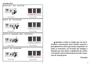 Acordes de Si
Notas na Pauta Notas no Teclado
Si menor com 7° - Bm7 - Fá# Lá Si Ré
Notas no Teclado
Si com 9° - B9 - Fá# Lá Dó# Ré#
Notas na Pauta
Notas no Teclado
Si com 9° e 11° Aumentadas - B911+ - Lá Dó# Ré# Fá
Notas na Pauta
Notas no Teclado
Si com 13° - B13 - Lá Si Ré# Sol#
Notas na Pauta
	 AAgradeço a todos os amigos que me incen-
tivaram a documentar meus estudos musicais e
principalmente a Deus que me faz companhia em
todos os momentos, me livrando dos inimigos e
daqueles que não sabem o significado de caráter,
e me dando o discernimento para perceber as pes-
soas de coração puro.
Ernandes
23 24
 
