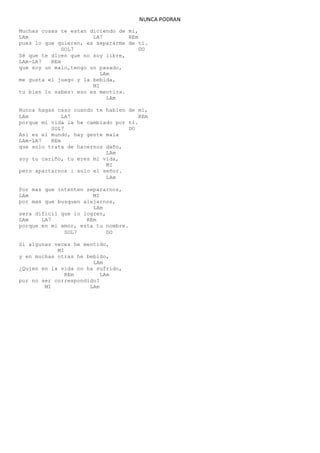 NUNCA PODRAN
Muchas cosas te estan diciendo de mi,
LAm LA7 REm
pues lo que quieren, es separarme de ti.
SOL7 DO
Sé que te dicen que no soy libre,
LAm-LA7 REm
que soy un malo,tengo un pasado,
LAm
me gusta el juego y la bebida,
MI
tu bien lo sabes: eso es mentira.
LAm
Nunca hagas caso cuando te hablen de mi,
LAm LA7 REm
porque mi vida la he cambiado por ti.
SOL7 DO
Asi es el mundo, hay gente mala
LAm-LA7 REm
que solo trata de hacernos daño,
LAm
soy tu cariño, tu eres mi vida,
MI
pero apartarnos : solo el señor.
LAm
Por mas que intenten separarnos,
LAm MI
por mas que busquen alejarnos,
LAm
sera dificil que lo logren,
LAm LA7 REm
porque en mi amor, esta tu nombre.
SOL7 DO
Si algunas veces he mentido,
MI
y en muchas otras he bebido,
LAm
¿Quien en la vida no ha sufrido,
REm LAm
por no ser correspondido?
MI LAm
 