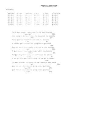 PROPIEDAD PRIVADA
Acordes:
Am(LAm) A7(LA7) Dm(REm) E(MI) C(DO) G7(SOL7)
E|-0-| E|-0-| E|-1-| E|-0-| E|-0-| E|-1-|
B|-1-| B|-2-| B|-3-| B|-0-| B|-1-| B|-0-|
D|-2-| D|-0-| D|-2-| D|-1-| D|-0-| D|-0-|
G|-2-| G|-2-| G|-0-| G|-2-| G|-2-| G|-0-|
A|-0-| A|-0-| A|-0-| A|-2-| A|-3-| A|-2-|
E|-0-| E|-0-| E|-0-| E|-0-| E|-0-| E|-3-|
Para que sepan todas que tu me perteneces
LAm-LA7 REm
con sangre de mis venas te marcaré la frente
SOL7 DO
Para que te respeten aún con la mirada
LAm MI
y sepan que tu eres mi propiedad privada
LAm
Que no se atreva nadie a mirarte con ansias
LA7 REm
Y que conserven todas mapetable distancia
SOL7 DO
Porque mi pobre alma se retuerce de celos
LAm MI
y no quiero que nadie respire de tu aliento
LAm
Porque siendo tu dueña no me importa más nada
LA7 REm
que verte s6lo mío ml propiedad privada
LAm-MI LAm
que verte s6lo mío ml propiedad privada
LAm-MI LAm
 