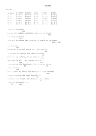 REGRESA
Acordes:
Am(LAm) A7(LA7) Dm(REm) E(MI) C(DO) F(FA)
E|-0-| E|-0-| E|-1-| E|-0-| E|-0-| E|-1-|
B|-1-| B|-2-| B|-3-| B|-0-| B|-1-| B|-1-|
D|-2-| D|-0-| D|-2-| D|-1-| D|-0-| D|-2-|
G|-2-| G|-2-| G|-0-| G|-2-| G|-2-| G|-3-|
A|-0-| A|-0-| A|-0-| A|-2-| A|-3-| A|-3-|
E|-0-| E|-0-| E|-0-| E|-0-| E|-0-| E|-1-|
Te estoy buscando
LAm
porque mis labios extrañan tus besos de fuego
REm
te estoy llamando
MI
y en mis palabras tan tristes tu nombre es un ruego
LAm - LA7
te necesito
REm
porque mi vida sin verte no tiene sentido
LAm
y van por mi mundo, mis pasos perdidos
MI
buscando el camino, de tu comprensión
LAm
Apiadate de mi... si tienes corazón
LAm DO
escucha en mis latidos... la voz de mi dolor
FA MI
Pero regresa
REm
para llenar el vacío que dejaste al irte regresa
LAm
regresa aunque sea para despedirte
MI
no dejes que muera sin decirte adiós [bis]
LAm
Te estoy buscando.....
Ml LAm
 
