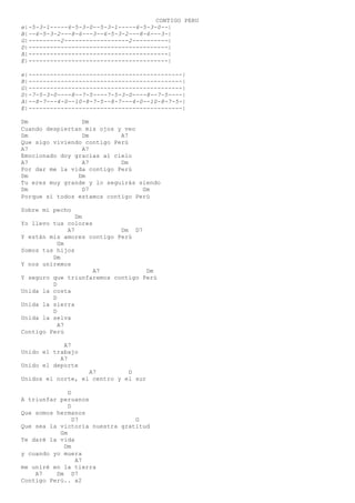 CONTIGO PERU
e|-5-3-1-----6-5-3-0--5-3-1-----6-5-3-0--|
B|--6-5-3-2---8-6---3--6-5-3-2---8-6---3-|
G|---------2------------------2----------|
D|---------------------------------------|
A|---------------------------------------|
E|---------------------------------------|
e|-------------------------------------------|
B|-------------------------------------------|
G|-------------------------------------------|
D|-7-5-3-0----8--7-5----7-5-3-0----8--7-5----|
A|--8-7---4-0--10-8-7-5--8-7---4-0--10-8-7-5-|
E|-------------------------------------------|
Dm Dm
Cuando despiertan mis ojos y veo
Dm Dm A7
Que sigo viviendo contigo Perú
A7 A7
Emocionado doy gracias al cielo
A7 A7 Dm
Por dar me la vida contigo Perú
Dm Dm
Tu eres muy grande y lo seguirás siendo
Dm D7 Gm
Porque si todos estamos contigo Perú
Sobre mi pecho
Dm
Yo llevo tus colores
A7 Dm D7
Y están mis amores contigo Perú
Gm
Somos tus hijos
Dm
Y nos uniremos
A7 Dm
Y seguro que triunfaremos contigo Perú
D
Unida la costa
D
Unida la sierra
D
Unida la selva
A7
Contigo Perú
A7
Unido el trabajo
A7
Unido el deporte
A7 D
Unidos el norte, el centro y el sur
D
A triunfar peruanos
D
Que somos hermanos
D7 G
Que sea la victoria nuestra gratitud
Gm
Te daré la vida
Dm
y cuando yo muera
A7
me uniré en la tierra
A7 Dm D7
Contigo Perú.. x2
 