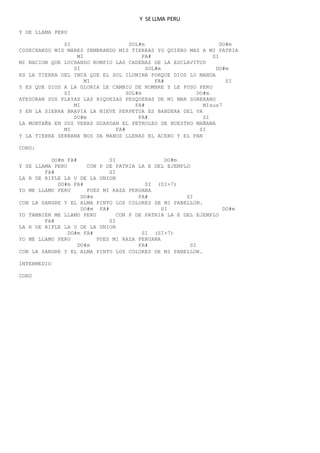 Y SE LLMA PERU
Y SE LLAMA PERU
SI SOL#m DO#m
COSECHANDO MIS MARES SEMBRANDO MIS TIERRAS YO QUIERO MAS A MI PATRIA
MI FA# SI
MI NACION QUE LUCHANDO ROMPIO LAS CADENAS DE LA ESCLAVITUD
SI SOL#m DO#m
ES LA TIERRA DEL INCA QUE EL SOL ILUMINA PORQUE DIOS LO MANDA
MI FA# SI
Y ES QUE DIOS A LA GLORIA LE CAMBIO DE NOMBRE Y LE PUSO PERU
SI SOL#m DO#m
ATESORAN SUS PLAYAS LAS RIQUEZAS PESQUERAS DE MI MAR SOBERANO
MI FA# MIsus7
Y EN LA SIERRA BRAVIA LA NIEVE PERPETUA ES BANDERA DEL VA
DO#m FA# SI
LA MONTAÑA EN SUS VENAS GUARDAN EL PETROLEO DE NUESTRO MAÑANA
MI FA# SI
Y LA TIERRA SERRANA NOS DA MANOS LLENAS EL ACERO Y EL PAN
CORO:
DO#m FA# SI DO#m
Y SE LLAMA PERU CON P DE PATRIA LA E DEL EJEMPLO
FA# SI
LA R DE RIFLE LA U DE LA UNION
DO#m FA# SI (SI+7)
YO ME LLAMO PERU PUES MI RAZA PERUANA
DO#m FA# SI
CON LA SANGRE Y EL ALMA PINTO LOS COLORES DE MI PABELLON.
DO#m FA# SI DO#m
YO TAMBIEN ME LLAMO PERU CON P DE PATRIA LA E DEL EJEMPLO
FA# SI
LA R DE RIFLE LA U DE LA UNION
DO#m FA# SI (SI+7)
YO ME LLAMO PERU PUES MI RAZA PERUANA
DO#m FA# SI
CON LA SANGRE Y EL ALMA PINTO LOS COLORES DE MI PABELLON.
INTERMEDIO
CORO
 