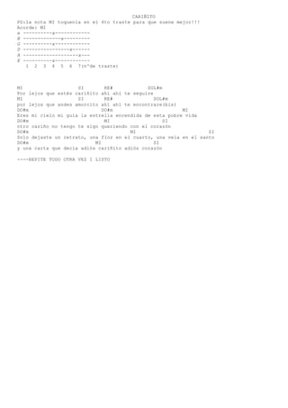 CARIÑITO
PD:la nota MI toquenla en el 4to traste para que suene mejor!!!
Acorde: MI
e ----------x------------
B -------------x---------
G ----------x------------
D ----------------x------
A -------------------x---
E ----------x------------
1 2 3 4 5 6 7(nºde traste)
MI SI RE# SOL#m
Por lejos que estés cariñito ahí ahí te seguire
MI SI RE# SOL#m
por lejos que andes amorcito ahí ahí te encontrare(bis)
DO#m DO#m MI
Eres mi cielo mi guía la estrella encendida de esta pobre vida
DO#m MI SI
otro cariño no tengo te sigo queriendo con el corazón
DO#m MI SI
Solo dejaste un retrato, una flor en el cuarto, una vela en el santo
DO#m MI SI
y una carta que decía adiós cariñito adiós corazón
----REPITE TODO OTRA VEZ I LISTO
 
