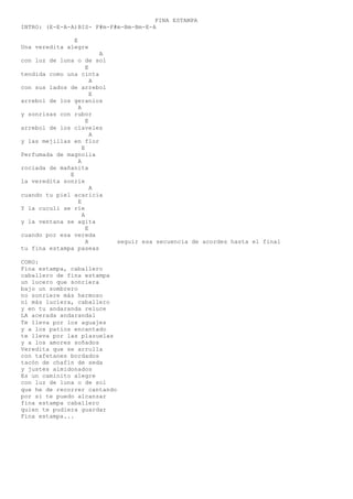 FINA ESTAMPA
INTRO: (E-E-A-A)BIS- F#m-F#m-Bm-Bm-E-A
E
Una veredita alegre
A
con luz de luna o de sol
E
tendida como una cinta
A
con sus lados de arrebol
E
arrebol de los geranios
A
y sonrisas con rubor
E
arrebol de los claveles
A
y las mejillas en flor
E
Perfumada de magnolia
A
rociada de mañanita
E
la veredita sonríe
A
cuando tu piel acaricia
E
Y la cuculi se ríe
A
y la ventana se agita
E
cuando por esa vereda
A seguir esa secuencia de acordes hasta el final
tu fina estampa paseas
CORO:
Fina estampa, caballero
caballero de fina estampa
un lucero que sonriera
bajo un sombrero
no sonriere más hermoso
ni más luciera, caballero
y en tu andaranda reluce
LA acerada andarandal
Te lleva por los aguajes
y a los patios encantado
te lleva por las plazuelas
y a los amores soñados
Veredita que se arrulla
con tafetanes bordados
tacón de chafín de seda
y justes almidonados
Es un caminito alegre
con luz de luna o de sol
que he de recorrer cantando
por si te puedo alcanzar
fina estampa caballero
quien te pudiera guardar
Fina estampa...
 