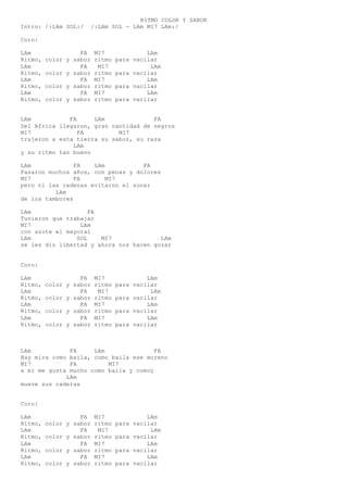 RITMO COLOR Y SABOR
Intro: /:LAm SOL:/ /:LAm SOL - LAm MI7 LAm:/
Coro:
LAm FA MI7 LAm
Ritmo, color y sabor ritmo para vacilar
LAm FA MI7 LAm
Ritmo, color y sabor ritmo para vacilar
LAm FA MI7 LAm
Ritmo, color y sabor ritmo para vacilar
LAm FA MI7 LAm
Ritmo, color y sabor ritmo para vacilar
LAm FA LAm FA
Del Africa llegaron, gran cantidad de negros
MI7 FA MI7
trajeron a esta tierra su sabor, su raza
LAm
y su ritmo tan bueno
LAm FA LAm FA
Pasaron muchos años, con penas y dolores
MI7 FA MI7
pero ni las cadenas evitaron el sonar
LAm
de los tambores
LAm FA
Tuvieron que trabajar
MI7 LAm
con azote el mayoral
LAm SOL MI7 LAm
se les dio libertad y ahora nos hacen gozar
Coro:
LAm FA MI7 LAm
Ritmo, color y sabor ritmo para vacilar
LAm FA MI7 LAm
Ritmo, color y sabor ritmo para vacilar
LAm FA MI7 LAm
Ritmo, color y sabor ritmo para vacilar
LAm FA MI7 LAm
Ritmo, color y sabor ritmo para vacilar
LAm FA LAm FA
Hay mira como baila, como baila ese moreno
MI7 FA MI7
a mi me gusta mucho como baila y comoç
LAm
mueve sus caderas
Coro:
LAm FA MI7 LAm
Ritmo, color y sabor ritmo para vacilar
LAm FA MI7 LAm
Ritmo, color y sabor ritmo para vacilar
LAm FA MI7 LAm
Ritmo, color y sabor ritmo para vacilar
LAm FA MI7 LAm
Ritmo, color y sabor ritmo para vacilar
 