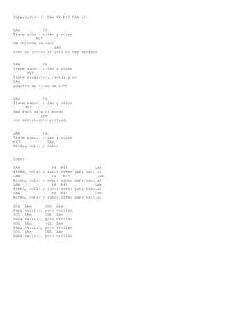 Interludio: /: LAm FA MI7 LAm :/
LAm FA
Tiene sabor, ritmo y color
MI7
De Chincha la cuna
LAm
como mi tierra te juro no hay ninguna
LAm FA
Tiene sabor, ritmo y color
MI7
Tiene azuquitar, canela y un
LAm
poquito de clavo de olor
LAm FA
Tiene sabor, ritmo y color
MI7
Del Perú para el mundo
LAm
con sentimiento profundo
LAm FA
Tiene sabor, ritmo y color
MI7 LAm
Ritmo, color y sabor
Coro:
LAm FA MI7 LAm
Ritmo, color y sabor ritmo para vacilar
LAm FA MI7 LAm
Ritmo, color y sabor ritmo para vacilar
LAm FA MI7 LAm
Ritmo, color y sabor ritmo para vacilar
LAm FA MI7 LAm
Ritmo, color y sabor ritmo para vacilar
SOL LAm SOL LAm
Para vacilar, para vacilar
SOL LAm SOL LAm
Para vacilar, para vacilar
SOL LAm SOL LAm
Para vacilar, para vacilar
SOL LAm SOL LAm
Para vacilar, para vacilar
 