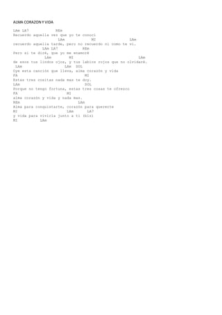 ALMA CORAZON Y VIDA
LAm LA7 REm
Recuerdo aquella vez que yo te conocí
LAm MI LAm
recuerdo aquella tarde, pero no recuerdo ni como te vi.
LAm LA7 REm
Pero si te diré, que yo me enamoré
LAm MI LAm
de esos tus lindos ojos, y tus labios rojos que no olvidaré.
LAm LAm SOL
Oye esta canción que lleva, alma corazón y vida
FA MI
Estas tres cositas nada mas te doy.
LAm SOL
Porque no tengo fortuna, estas tres cosas te ofrezco
FA MI
alma corazón y vida y nada mas.
REm LAm
Alma para conquistarte, corazón para quererte
MI LAm LA7
y vida para vivirla junto a ti (bis)
MI LAm
 